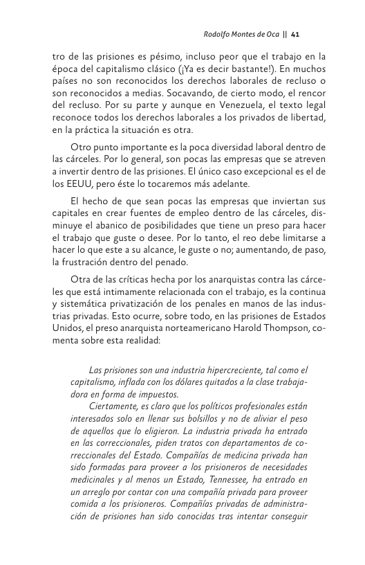 Rodolfo Montes de Oca || 41  tro de las prisiones es pésimo, incluso peor que el trabajo en la &poca del capitalismo clésico (Ya es decir bastantel). En muchos paises no son reconacidos los derechos laborales de recluso o son reconocidos a medias. Socavando, de cierto modo, el rencor del recluso. Por su parte y aunque en Venezuela, el texto legal reconoce todos los derechos laborales a los privados de libertad, enla préctica la situacién es otra  Otro punto importante es la poca diversidad laboral dentro de las cérceles. Por lo general, son pocas las empresas que se atreven ainvertir dentro de las prisiones. El tnico caso excepcional es el de los EEUU, pero éste lo tocaremos mds adelante  El hecho de que sean pocas las empresas que inviertan sus capitales en crear fuentes de empleo dentro de las circeles, dis- minuye el abanico de posibilidades que tiene un preso para hacer el trabajo que guste o desee. Por lo tanto, el reo debe limitarse a hacer lo que este a su alcance, le guste o no; aumentando, de paso, Ia frustracién dentro del penado.  Otra de las criticas hecha por los anarquistas contra las cérce- les que esté intimamente relacionada con el trabajo, es la continua y sistematica privatizacién de los penales en manos de las indus- trias privadas. Esto ocurre, sobre todo, en las prisiones de Estados Unidos, el preso anarquista norteamericano Harold Thompson, co- menta sobre esta realidad:  Las prisiones son una industria hipercreciente, tal como el capitalisma, inflada con los délares quitados a la clase trabaja- dora en forma de impuestos.  Ciertamente, es claro que los politicos profesionales estdn interesados solo en llenar sus bolsillos y no de aliviar el peso de aquellos que o eligieron. La industria privada ha entrado en las correccionales, piden tratos con departamentos de co- rreccionales del Estado. Compaiias de medicina privada han sido formadas para proveer a los prisioneros de necesidades medicinales y al menos un Estado, Tennessee, ha entrado en an arreglo por contar con una compaiia privada para proveer comida a los prisioneros. Compaiias privadas de administra- cién de prisiones han sido conocidas tras intentar conseguir 